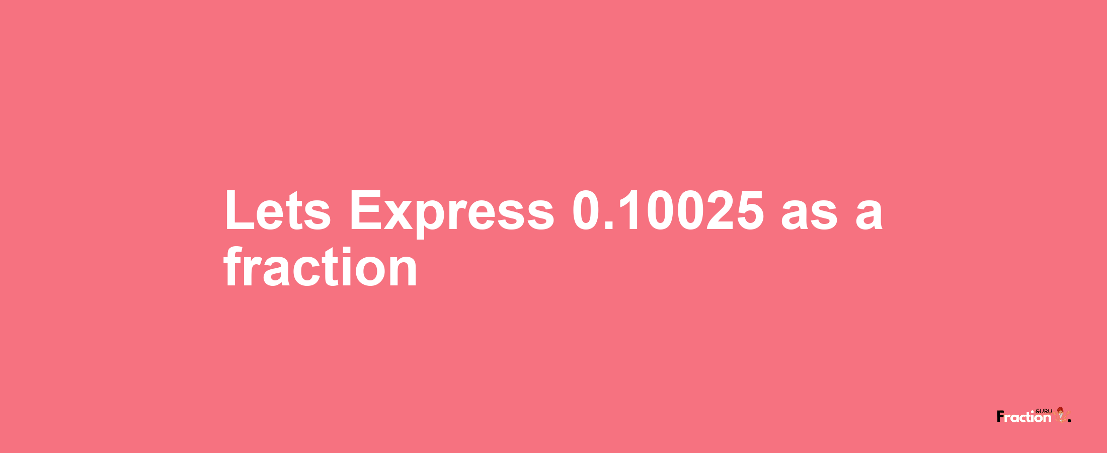 Lets Express 0.10025 as afraction